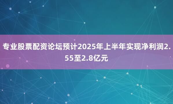 专业股票配资论坛预计2025年上半年实现净利润2.55至2.8亿元
