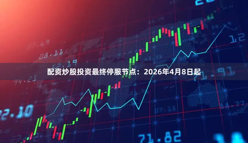 配资炒股投资最终停服节点：2026年4月8日起