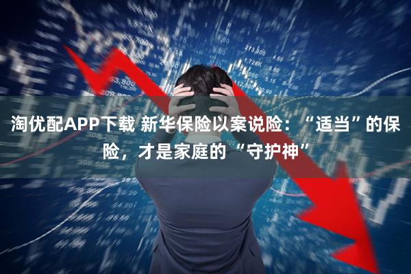 淘优配APP下载 新华保险以案说险：“适当”的保险，才是家庭的 “守护神”