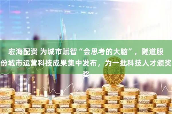 宏海配资 为城市赋智“会思考的大脑”，隧道股份城市运营科技成果集中发布，为一批科技人才颁奖