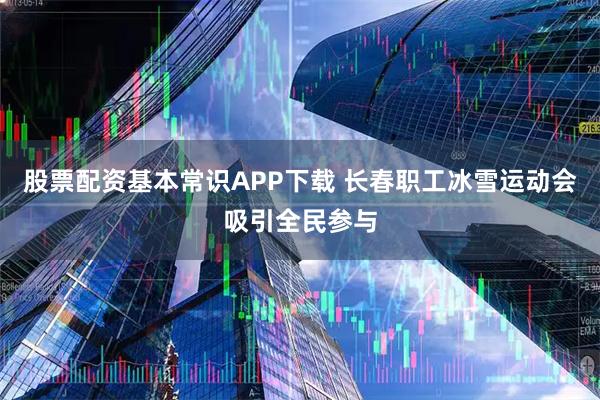 股票配资基本常识APP下载 长春职工冰雪运动会吸引全民参与