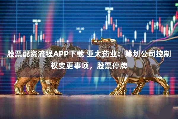 股票配资流程APP下载 亚太药业：筹划公司控制权变更事项，股票停牌