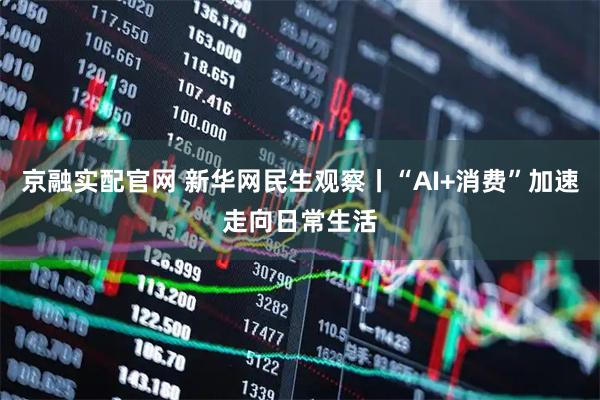 京融实配官网 新华网民生观察丨“AI+消费”加速走向日常生活