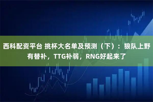 西科配资平台 挑杯大名单及预测（下）：狼队上野有替补，TTG补弱，RNG好起来了