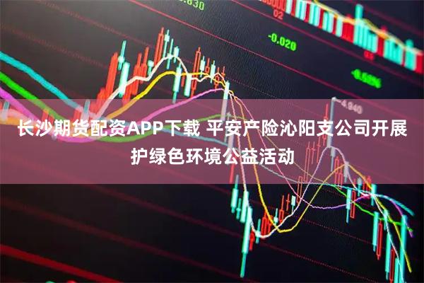 长沙期货配资APP下载 平安产险沁阳支公司开展护绿色环境公益活动
