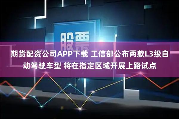 期货配资公司APP下载 工信部公布两款L3级自动驾驶车型 将在指定区域开展上路试点