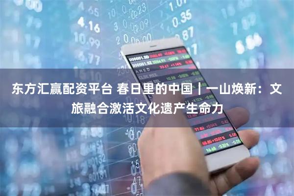 东方汇赢配资平台 春日里的中国|一山焕新:文旅融合激活文化遗产生命力