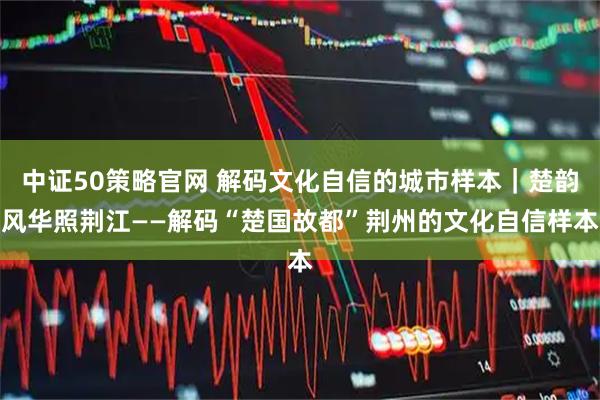 中证50策略官网 解码文化自信的城市样本|楚韵风华照荆江——解码“楚国故都”荆州的文化自信样本