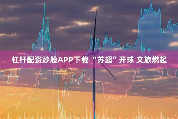 杠杆配资炒股APP下载 “苏超”开球 文旅燃起