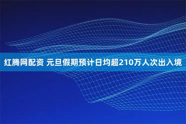 红腾网配资 元旦假期预计日均超210万人次出入境