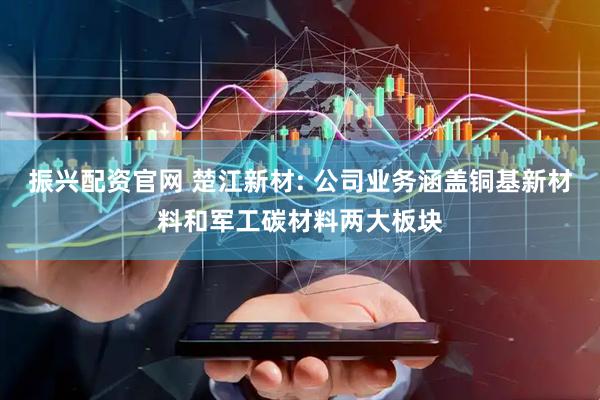 振兴配资官网 楚江新材: 公司业务涵盖铜基新材料和军工碳材料两大板块