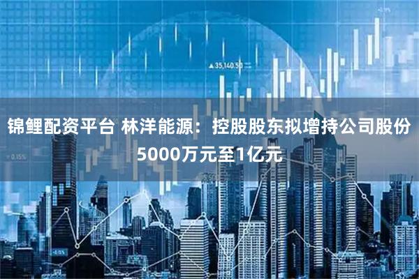 锦鲤配资平台 林洋能源：控股股东拟增持公司股份5000万元至1亿元