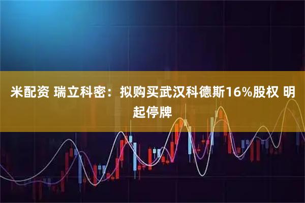 米配资 瑞立科密：拟购买武汉科德斯16%股权 明起停牌