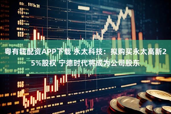 粤有钱配资APP下载 永太科技：拟购买永太高新25%股权 宁德时代将成为公司股东