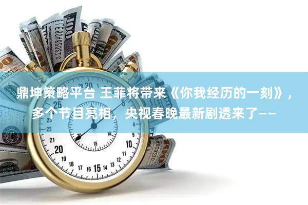 鼎坤策略平台 王菲将带来《你我经历的一刻》，多个节目亮相，央视春晚最新剧透来了——