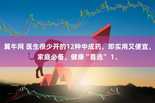 翼牛网 医生很少开的12种中成药，即实用又便宜，家庭必备，健康“首选” 1、