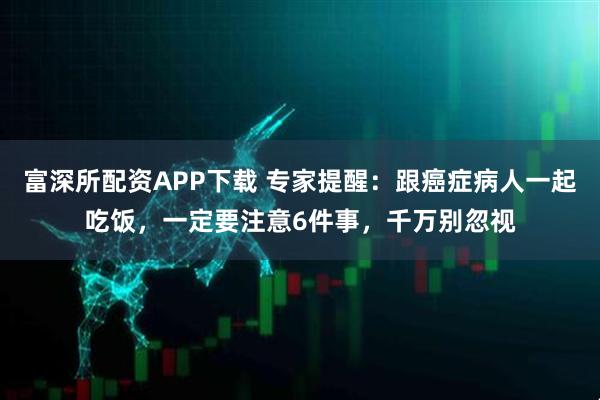 富深所配资APP下载 专家提醒：跟癌症病人一起吃饭，一定要注意6件事，千万别忽视