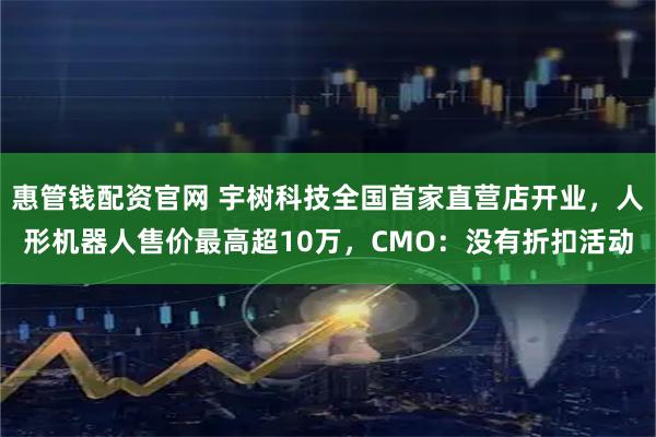 惠管钱配资官网 宇树科技全国首家直营店开业，人形机器人售价最高超10万，CMO：没有折扣活动