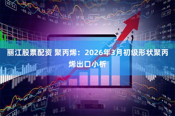 丽江股票配资 聚丙烯：2026年3月初级形状聚丙烯出口小析